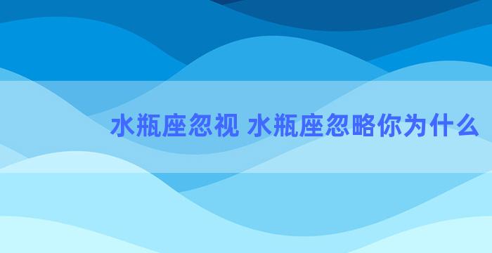 水瓶座忽视 水瓶座忽略你为什么